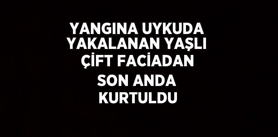 YANGINA UYKUDA YAKALANAN YAŞLI ÇİFT FACİADAN SON ANDA KURTULDU