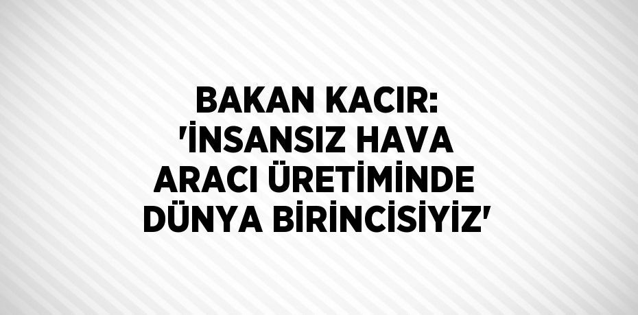 BAKAN KACIR: 'İNSANSIZ HAVA ARACI ÜRETİMİNDE DÜNYA BİRİNCİSİYİZ'
