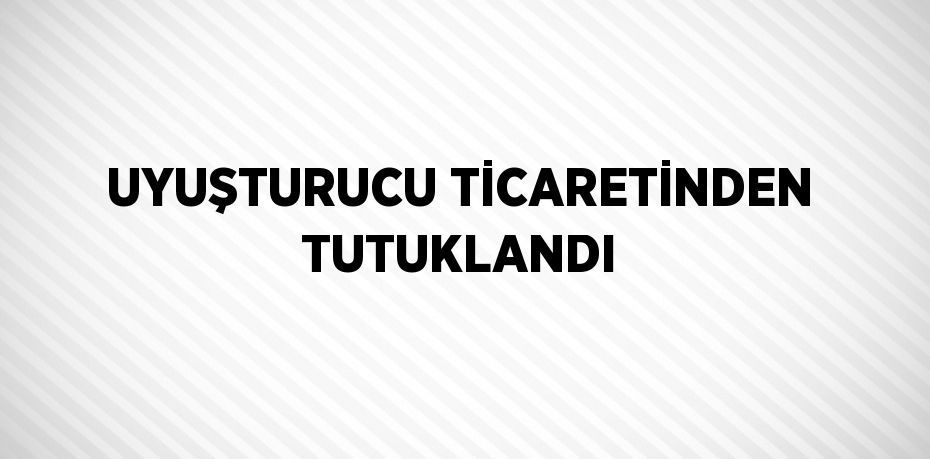 UYUŞTURUCU TİCARETİNDEN TUTUKLANDI