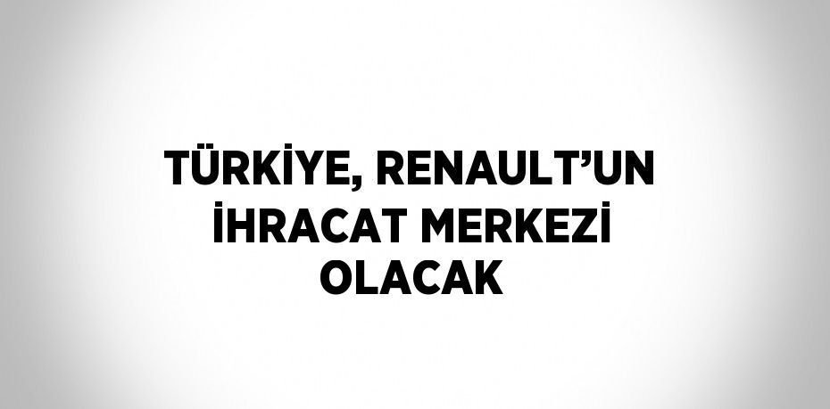 TÜRKİYE, RENAULT’UN İHRACAT MERKEZİ OLACAK