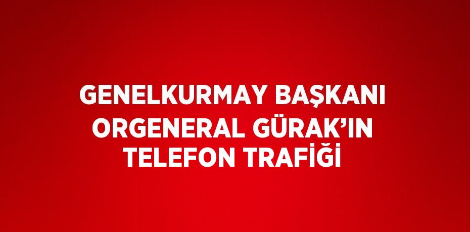 GENELKURMAY BAŞKANI ORGENERAL GÜRAK’IN TELEFON TRAFİĞİ