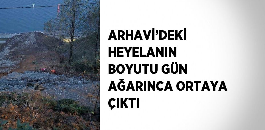 ARHAVİ’DEKİ HEYELANIN BOYUTU GÜN AĞARINCA ORTAYA ÇIKTI