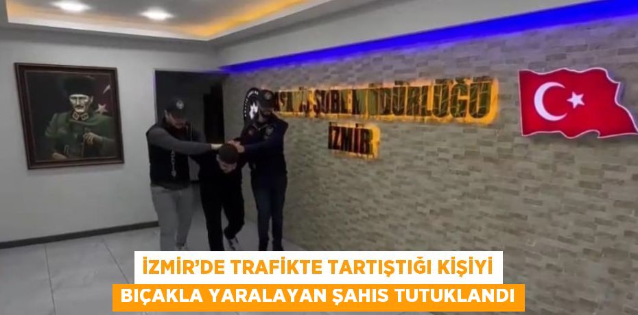 İZMİR’DE TRAFİKTE TARTIŞTIĞI KİŞİYİ BIÇAKLA YARALAYAN ŞAHIS TUTUKLANDI