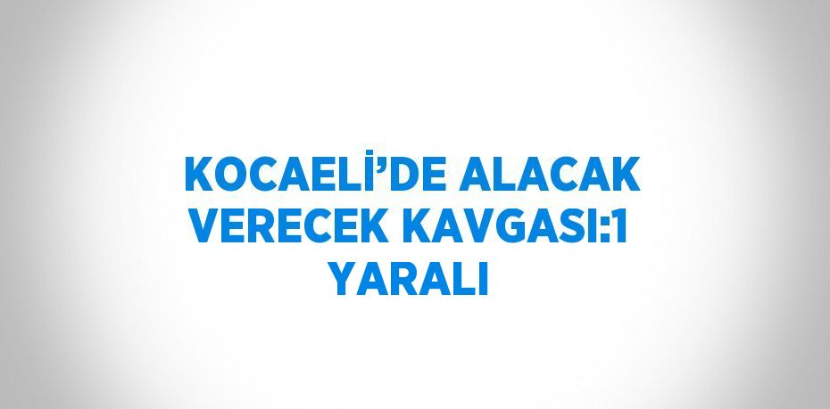 KOCAELİ’DE ALACAK VERECEK KAVGASI:1 YARALI