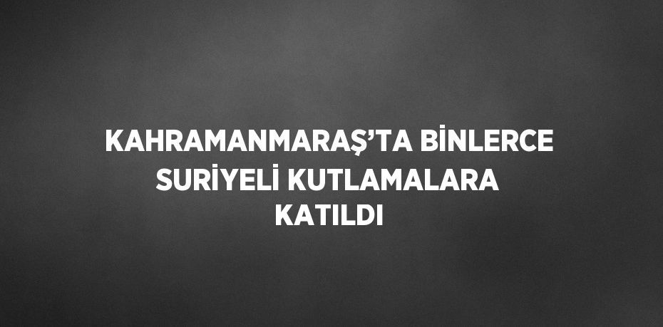 KAHRAMANMARAŞ’TA BİNLERCE SURİYELİ KUTLAMALARA KATILDI