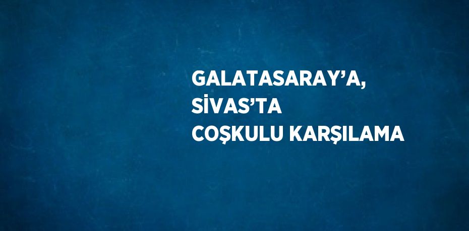 GALATASARAY’A, SİVAS’TA COŞKULU KARŞILAMA