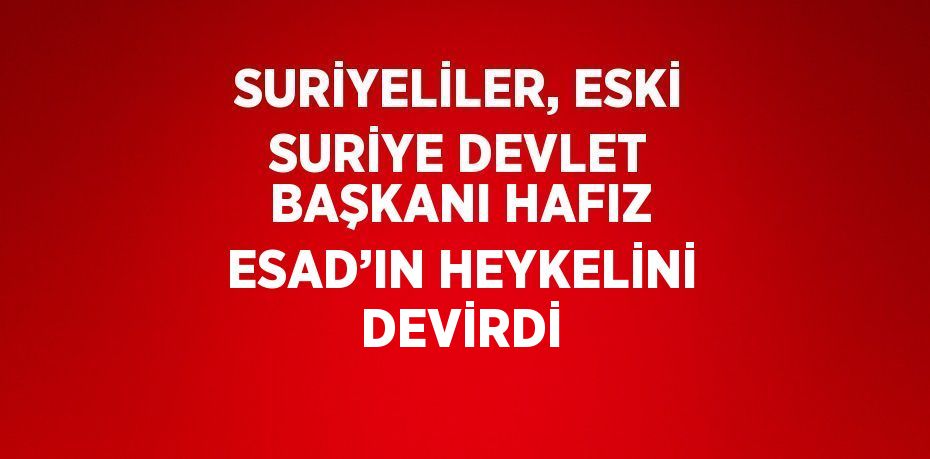 SURİYELİLER, ESKİ SURİYE DEVLET BAŞKANI HAFIZ ESAD’IN HEYKELİNİ DEVİRDİ