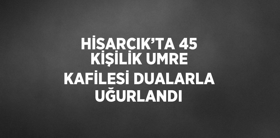 HİSARCIK’TA 45 KİŞİLİK UMRE KAFİLESİ DUALARLA UĞURLANDI