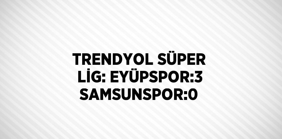 TRENDYOL SÜPER LİG: EYÜPSPOR:3 SAMSUNSPOR:0