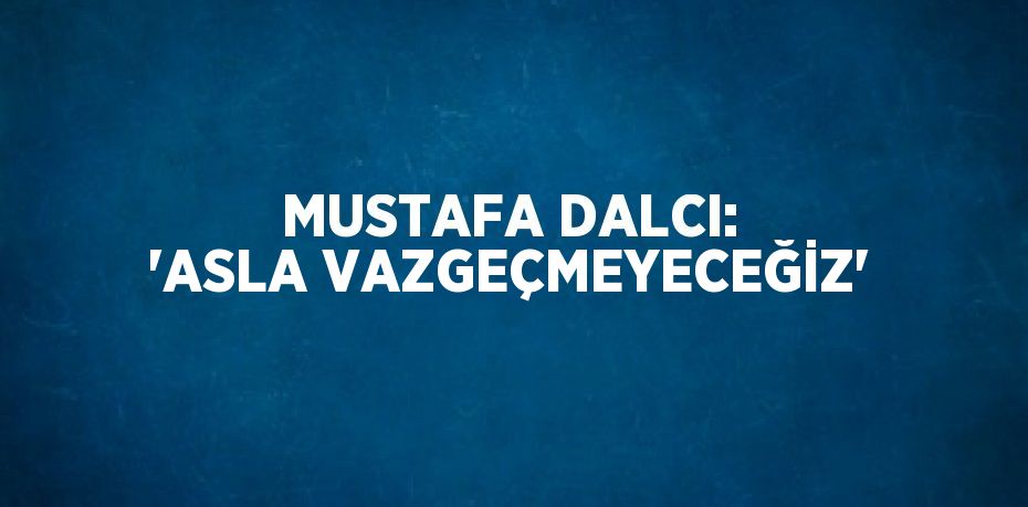 MUSTAFA DALCI: 'ASLA VAZGEÇMEYECEĞİZ'