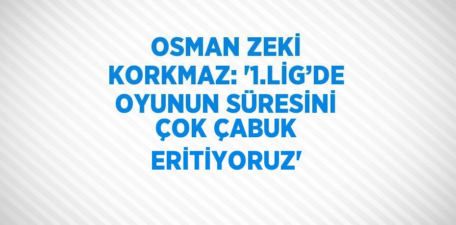 OSMAN ZEKİ KORKMAZ: '1.LİG’DE OYUNUN SÜRESİNİ ÇOK ÇABUK ERİTİYORUZ'