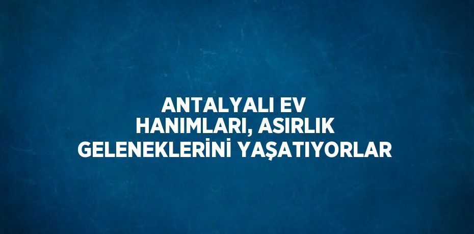 ANTALYALI EV HANIMLARI, ASIRLIK GELENEKLERİNİ YAŞATIYORLAR