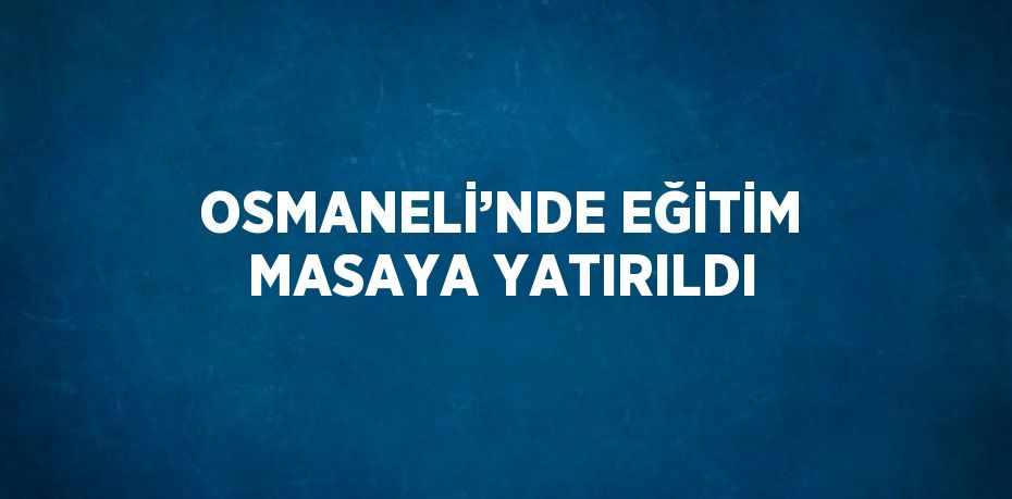 OSMANELİ’NDE EĞİTİM MASAYA YATIRILDI