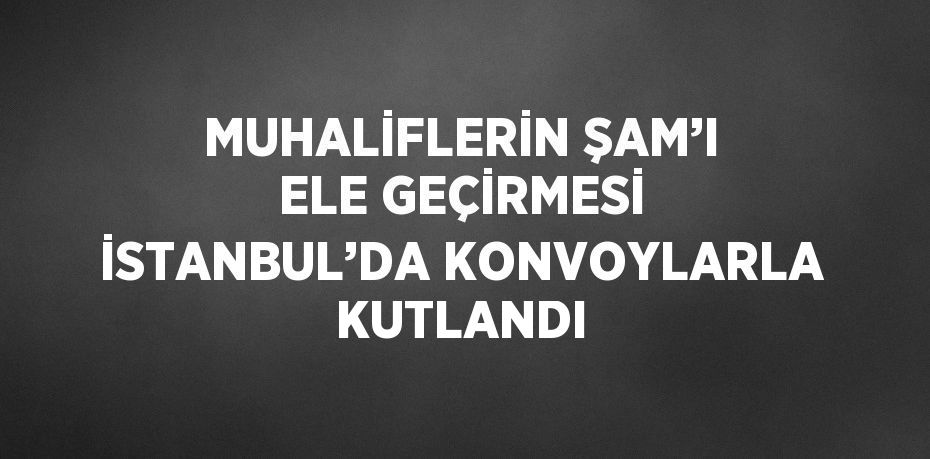 MUHALİFLERİN ŞAM’I ELE GEÇİRMESİ İSTANBUL’DA KONVOYLARLA KUTLANDI