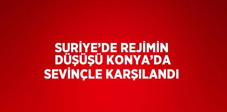 SURİYE’DE REJİMİN DÜŞÜŞÜ KONYA’DA SEVİNÇLE KARŞILANDI