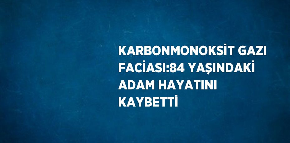 KARBONMONOKSİT GAZI FACİASI:84 YAŞINDAKİ ADAM HAYATINI KAYBETTİ