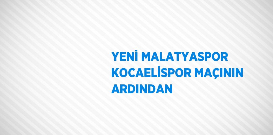 YENİ MALATYASPOR KOCAELİSPOR MAÇININ ARDINDAN