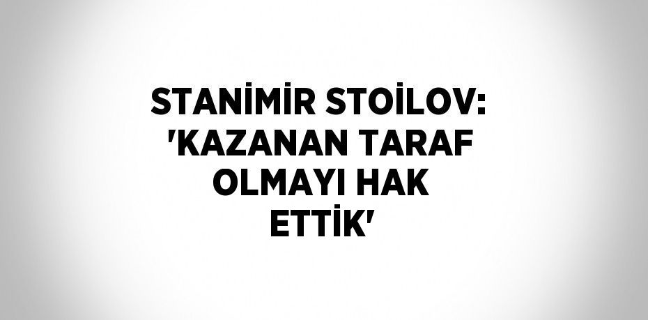 STANİMİR STOİLOV: 'KAZANAN TARAF OLMAYI HAK ETTİK'