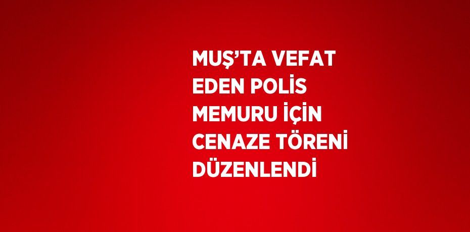 MUŞ’TA VEFAT EDEN POLİS MEMURU İÇİN CENAZE TÖRENİ DÜZENLENDİ