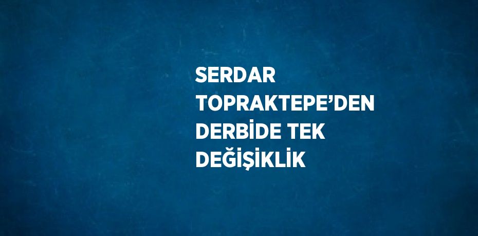 SERDAR TOPRAKTEPE’DEN DERBİDE TEK DEĞİŞİKLİK