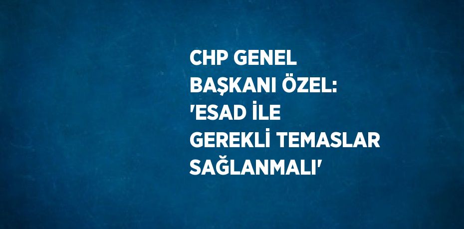 CHP GENEL BAŞKANI ÖZEL: 'ESAD İLE GEREKLİ TEMASLAR SAĞLANMALI'