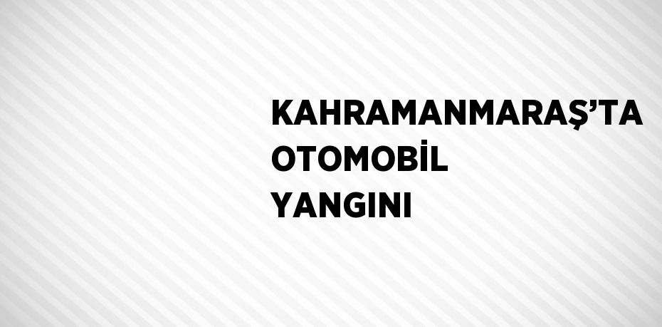 KAHRAMANMARAŞ’TA OTOMOBİL YANGINI