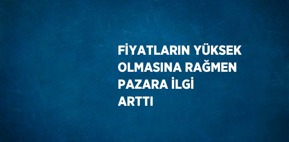 FİYATLARIN YÜKSEK OLMASINA RAĞMEN PAZARA İLGİ ARTTI