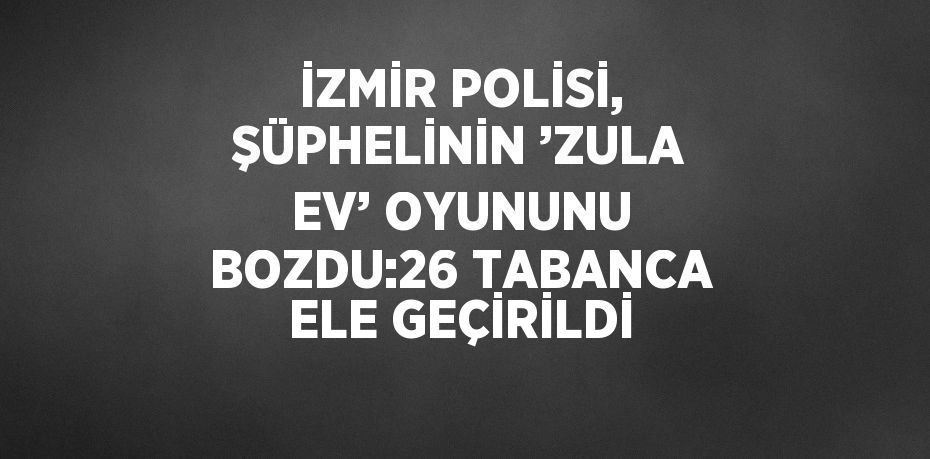 İZMİR POLİSİ, ŞÜPHELİNİN ’ZULA EV’ OYUNUNU BOZDU:26 TABANCA ELE GEÇİRİLDİ