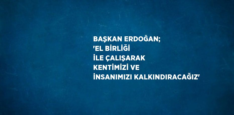 BAŞKAN ERDOĞAN; 'EL BİRLİĞİ İLE ÇALIŞARAK KENTİMİZİ VE İNSANIMIZI KALKINDIRACAĞIZ'