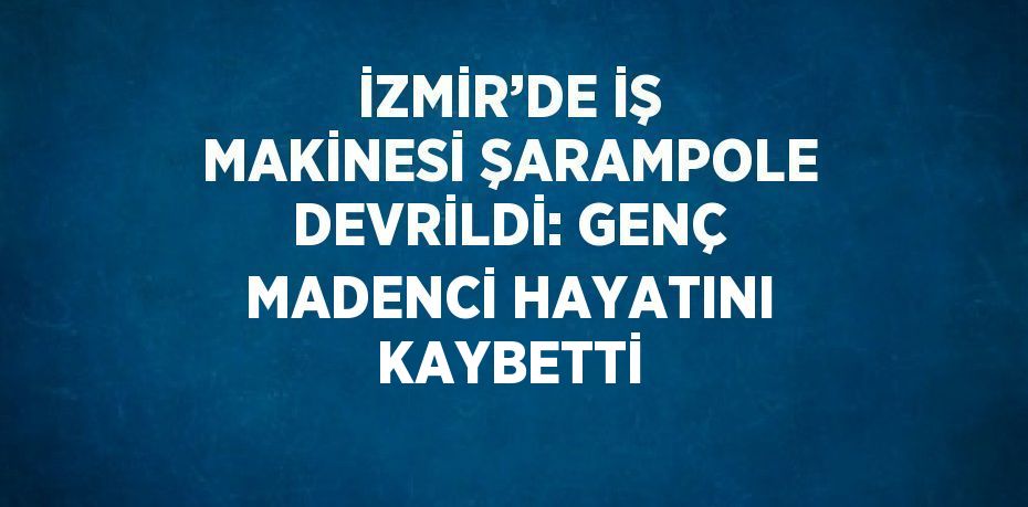 İZMİR’DE İŞ MAKİNESİ ŞARAMPOLE DEVRİLDİ: GENÇ MADENCİ HAYATINI KAYBETTİ