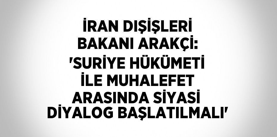 İRAN DIŞİŞLERİ BAKANI ARAKÇİ: 'SURİYE HÜKÜMETİ İLE MUHALEFET ARASINDA SİYASİ DİYALOG BAŞLATILMALI'