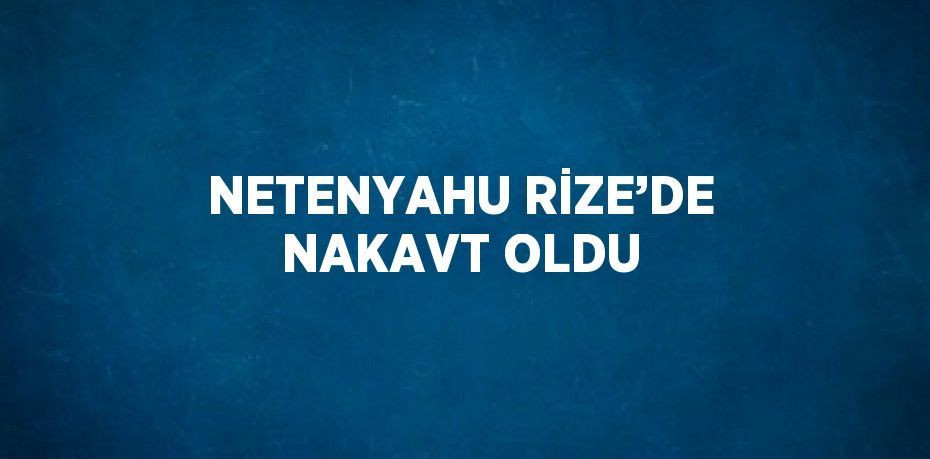NETENYAHU RİZE’DE NAKAVT OLDU