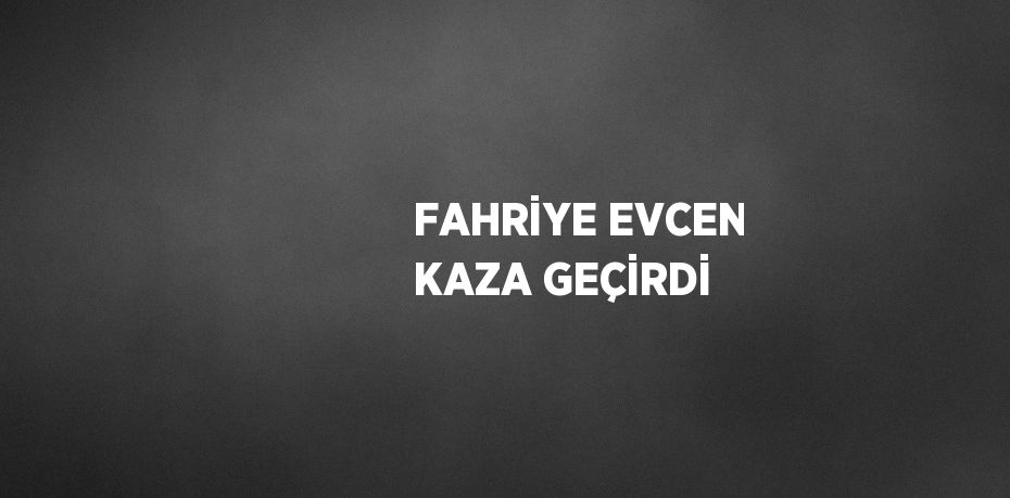 FAHRİYE EVCEN KAZA GEÇİRDİ