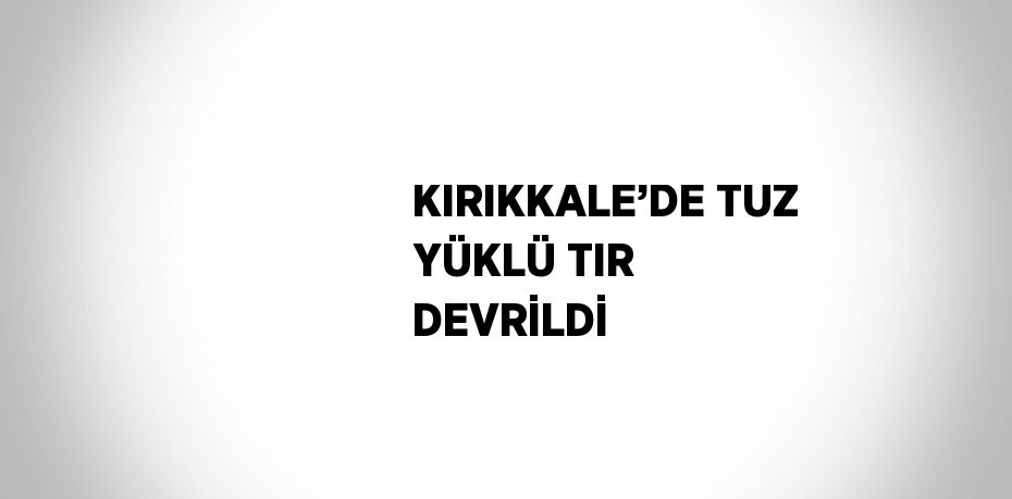 KIRIKKALE’DE TUZ YÜKLÜ TIR DEVRİLDİ