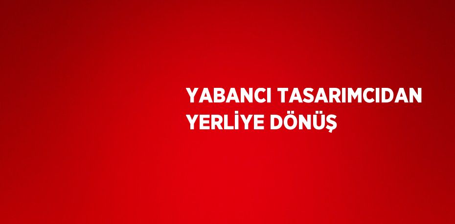 YABANCI TASARIMCIDAN YERLİYE DÖNÜŞ