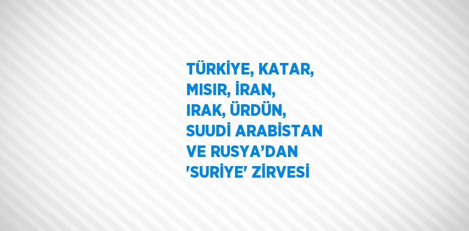 TÜRKİYE, KATAR, MISIR, İRAN, IRAK, ÜRDÜN, SUUDİ ARABİSTAN VE RUSYA’DAN 'SURİYE' ZİRVESİ