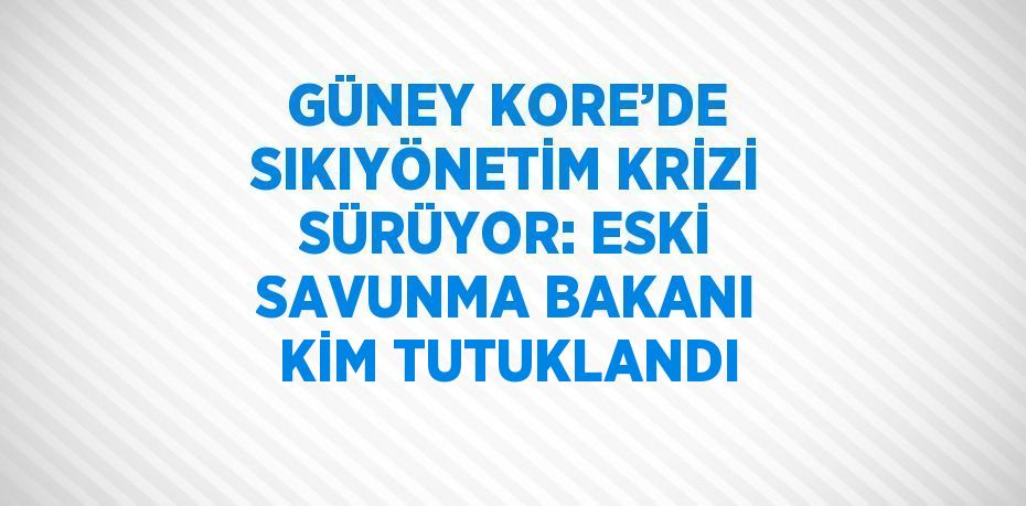 GÜNEY KORE’DE SIKIYÖNETİM KRİZİ SÜRÜYOR: ESKİ SAVUNMA BAKANI KİM TUTUKLANDI