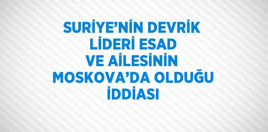 SURİYE’NİN DEVRİK LİDERİ ESAD VE AİLESİNİN MOSKOVA’DA OLDUĞU İDDİASI