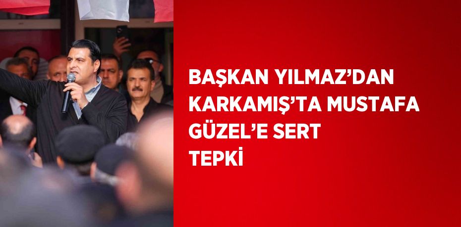 BAŞKAN YILMAZ’DAN KARKAMIŞ’TA MUSTAFA GÜZEL’E SERT TEPKİ