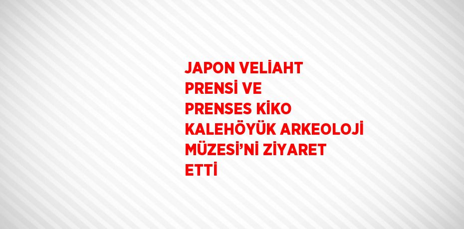 JAPON VELİAHT PRENSİ VE PRENSES KİKO KALEHÖYÜK ARKEOLOJİ MÜZESİ’Nİ ZİYARET ETTİ