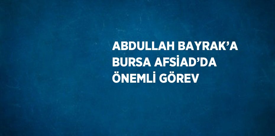 ABDULLAH BAYRAK’A BURSA AFSİAD’DA ÖNEMLİ GÖREV