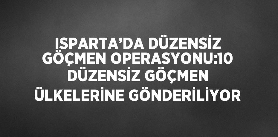 ISPARTA’DA DÜZENSİZ GÖÇMEN OPERASYONU:10 DÜZENSİZ GÖÇMEN ÜLKELERİNE GÖNDERİLİYOR