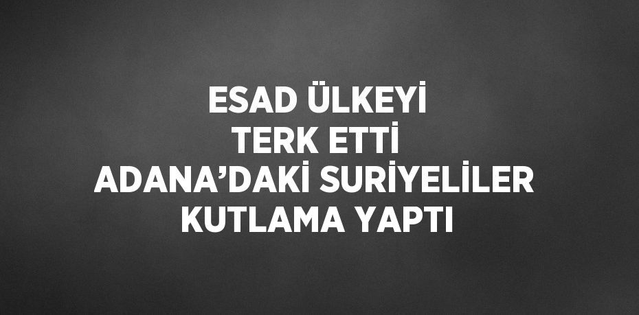 ESAD ÜLKEYİ TERK ETTİ ADANA’DAKİ SURİYELİLER KUTLAMA YAPTI