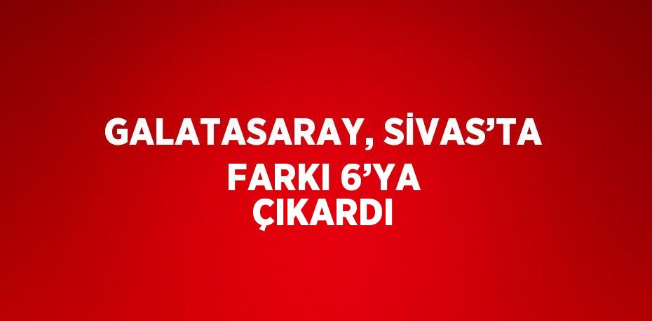 GALATASARAY, SİVAS’TA FARKI 6’YA ÇIKARDI