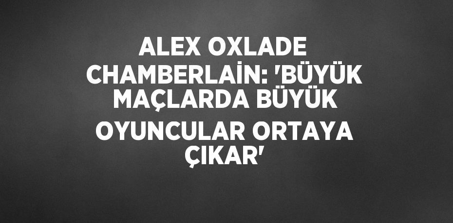 ALEX OXLADE CHAMBERLAİN: 'BÜYÜK MAÇLARDA BÜYÜK OYUNCULAR ORTAYA ÇIKAR'