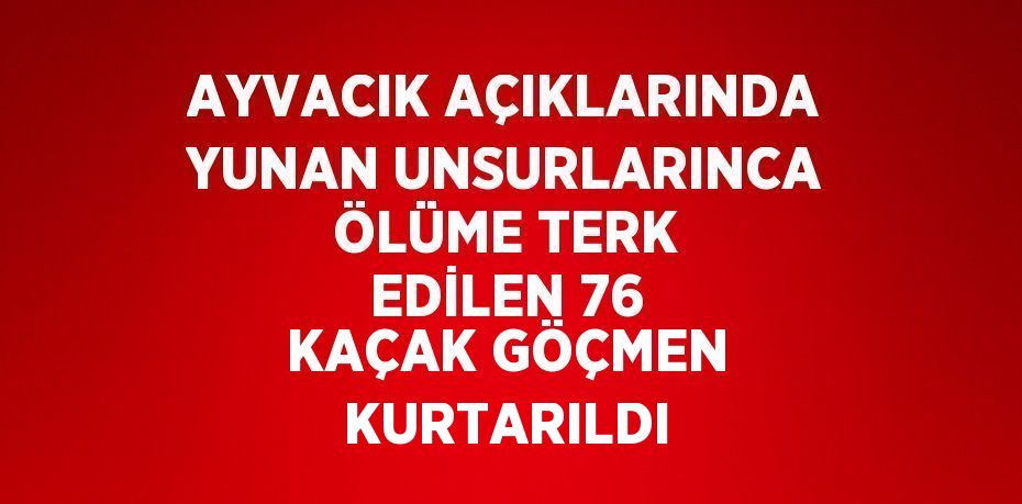 AYVACIK AÇIKLARINDA YUNAN UNSURLARINCA ÖLÜME TERK EDİLEN 76 KAÇAK GÖÇMEN KURTARILDI