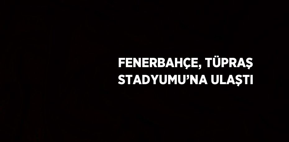 FENERBAHÇE, TÜPRAŞ STADYUMU’NA ULAŞTI