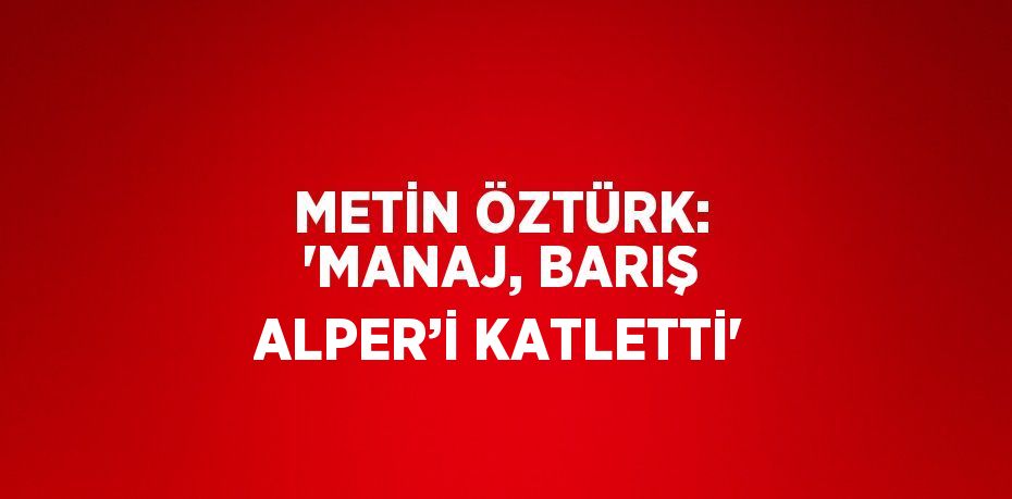 METİN ÖZTÜRK: 'MANAJ, BARIŞ ALPER’İ KATLETTİ'