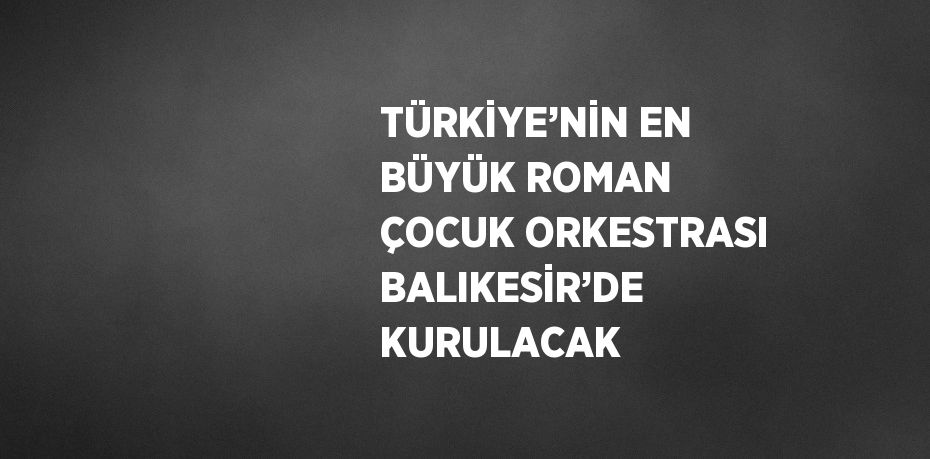 TÜRKİYE’NİN EN BÜYÜK ROMAN ÇOCUK ORKESTRASI BALIKESİR’DE KURULACAK