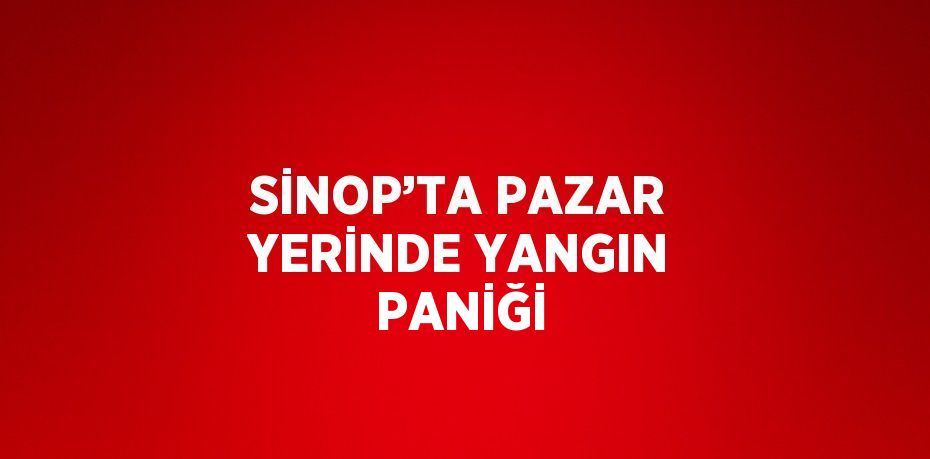 SİNOP’TA PAZAR YERİNDE YANGIN PANİĞİ